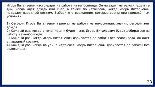 Игорь Витальевич часто ездит на работу на велосипеде. Он не ездит на велосипеде в те дни, когда идёт дождь или снег, а также по четвергам, когда Игорь Витальевич надевает парадный костюм. Выберите утверждения, которые верны при приведённых условиях. 1) Сегодня Игорь Витальевич приехал на работу на велосипеде, значит, сегодня нет дождя. 2) Каждый раз, когда в течение дня будет ясно, Игорь Витальевич будет добираться на работу на велосипеде. 3) Каждый раз, когда Игорь Витальевич добирается до работы без велосипеда, он одет в парадный костюм. 4) Каждый раз, когда на улице идёт снег, Игорь Витальевич добирается до работы без велосипеда. 23 