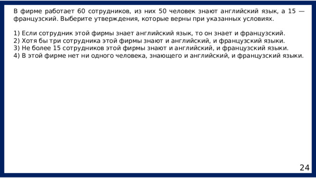 В фирме работает 60 сотрудников, из них 50 человек знают английский язык, а 15 — французский. Выберите утверждения, которые верны при указанных условиях. 1) Если сотрудник этой фирмы знает английский язык, то он знает и французский. 2) Хотя бы три сотрудника этой фирмы знают и английский, и французский языки. 3) Не более 15 сотрудников этой фирмы знают и английский, и французский языки. 4) В этой фирме нет ни одного человека, знающего и английский, и французский языки. 24 