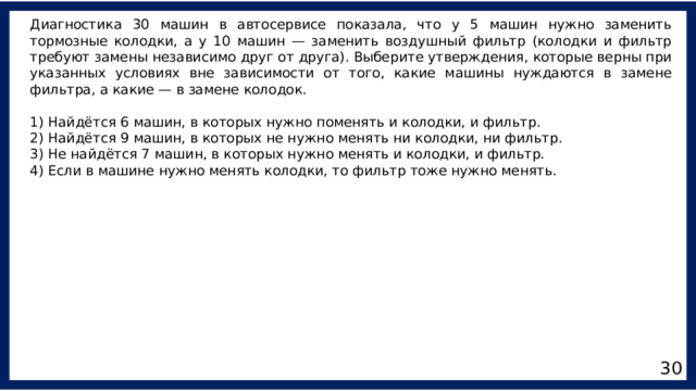 Диагностика 30 машин в автосервисе показала, что у 5 машин нужно заменить тормозные колодки, а у 10 машин — заменить воздушный фильтр (колодки и фильтр требуют замены независимо друг от друга). Выберите утверждения, которые верны при указанных условиях вне зависимости от того, какие машины нуждаются в замене фильтра, а какие — в замене колодок. 1) Найдётся 6 машин, в которых нужно поменять и колодки, и фильтр. 2) Найдётся 9 машин, в которых не нужно менять ни колодки, ни фильтр. 3) Не найдётся 7 машин, в которых нужно менять и колодки, и фильтр. 4) Если в машине нужно менять колодки, то фильтр тоже нужно менять. 30 