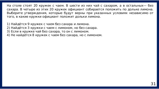 На столе стоят 20 кружек с чаем. В шести из них чай с сахаром, а в остальных— без сахара. В четыре из этих 20 кружек официант собирается положить по дольке лимона. Выберите утверждения, которые будут верны при указанных условиях независимо от того, в какие кружки официант положит дольки лимона. 1) Найдётся 9 кружек с чаем без сахара и лимона. 2) Найдётся 3 кружки с чаем с лимоном, но без сахара. 3) Если в кружке чай без сахара, то он с лимоном. 4) Не найдётся 8 кружек с чаем без сахара, но с лимоном. 31 