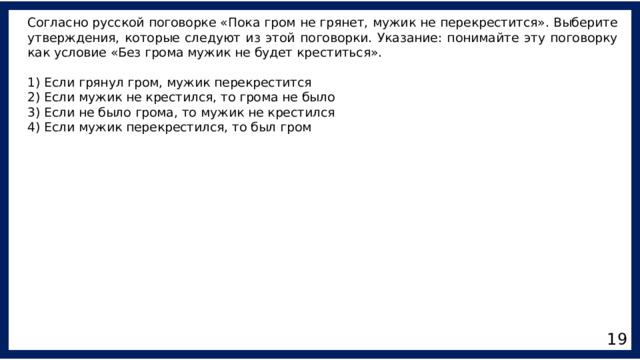 Согласно русской поговорке «Пока гром не грянет, мужик не перекрестится». Выберите утверждения, которые следуют из этой поговорки. Указание: понимайте эту поговорку как условие «Без грома мужик не будет креститься». 1) Если грянул гром, мужик перекрестится 2) Если мужик не крестился, то грома не было 3) Если не было грома, то мужик не крестился 4) Если мужик перекрестился, то был гром 19 