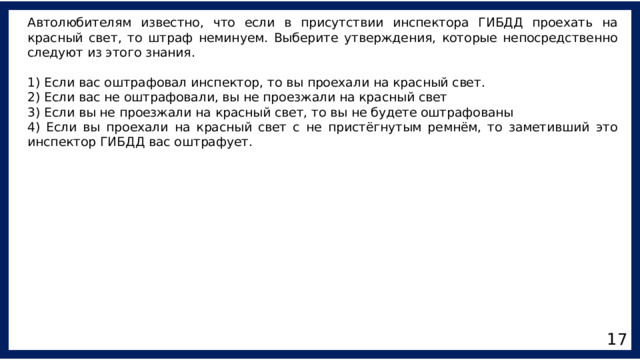 Автолюбителям известно, что если в присутствии инспектора ГИБДД проехать на красный свет, то штраф неминуем. Выберите утверждения, которые непосредственно следуют из этого знания. 1) Если вас оштрафовал инспектор, то вы проехали на красный свет. 2) Если вас не оштрафовали, вы не проезжали на красный свет 3) Если вы не проезжали на красный свет, то вы не будете оштрафованы 4) Если вы проехали на красный свет с не пристёгнутым ремнём, то заметивший это инспектор ГИБДД вас оштрафует. 17 