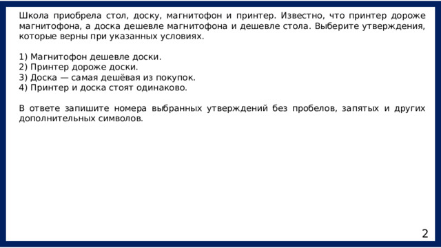 Школа приобрела стол, доску, магнитофон и принтер. Известно, что принтер дороже магнитофона, а доска дешевле магнитофона и дешевле стола. Выберите утверждения, которые верны при указанных условиях. 1) Магнитофон дешевле доски. 2) Принтер дороже доски. 3) Доска — самая дешёвая из покупок. 4) Принтер и доска стоят одинаково. В ответе запишите номера выбранных утверждений без пробелов, запятых и других дополнительных символов. 2 