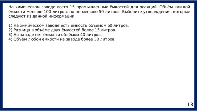На химическом заводе всего 15 промышленных ёмкостей для реакций. Объём каждой ёмкости меньше 100 литров, но не меньше 50 литров. Выберите утверждения, которые следуют из данной информации. 1) На химическом заводе есть ёмкость объёмом 60 литров. 2) Разница в объёме двух ёмкостей более 15 литров. 3) На заводе нет ёмкости объёмом 40 литров. 4) Объём любой ёмкости на заводе более 30 литров. 13 