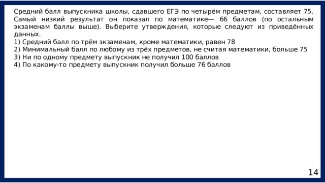 Средний балл выпускника школы, сдавшего ЕГЭ по четырём предметам, составляет 75. Самый низкий результат он показал по математике— 66 баллов (по остальным экзаменам баллы выше). Выберите утверждения, которые следуют из приведённых данных. 1) Средний балл по трём экзаменам, кроме математики, равен 78 2) Минимальный балл по любому из трёх предметов, не считая математики, больше 75 3) Ни по одному предмету выпускник не получил 100 баллов 4) По какому-то предмету выпускник получил больше 76 баллов 14 