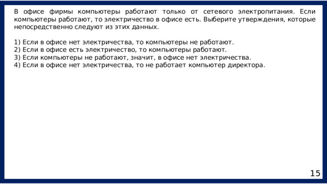 В офисе фирмы компьютеры работают только от сетевого электропитания. Если компьютеры работают, то электричество в офисе есть. Выберите утверждения, которые непосредственно следуют из этих данных. 1) Если в офисе нет электричества, то компьютеры не работают. 2) Если в офисе есть электричество, то компьютеры работают. 3) Если компьютеры не работают, значит, в офисе нет электричества. 4) Если в офисе нет электричества, то не работает компьютер директора. 15 