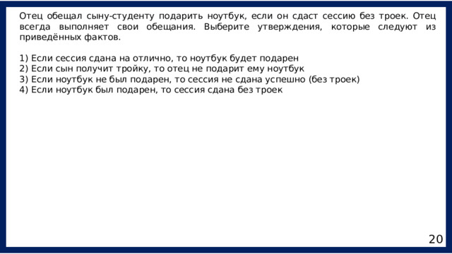 Отец обещал сыну-студенту подарить ноутбук, если он сдаст сессию без троек. Отец всегда выполняет свои обещания. Выберите утверждения, которые следуют из приведённых фактов. 1) Если сессия сдана на отлично, то ноутбук будет подарен 2) Если сын получит тройку, то отец не подарит ему ноутбук 3) Если ноутбук не был подарен, то сессия не сдана успешно (без троек) 4) Если ноутбук был подарен, то сессия сдана без троек 20 
