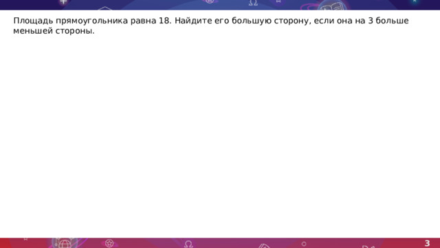 Площадь прямоугольника равна 18. Найдите его большую сторону, если она на 3 больше меньшей стороны. 3 