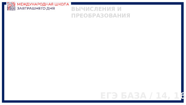 ВЫЧИСЛЕНИЯ И ПРЕОБРАЗОВАНИЯ ЕГЭ БАЗА / 14, 16 