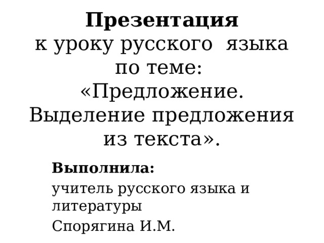 Презентация  к уроку русского языка  по теме:  «Предложение. Выделение предложения из текста».    Выполнила: учитель русского языка и литературы Спорягина И.М. 