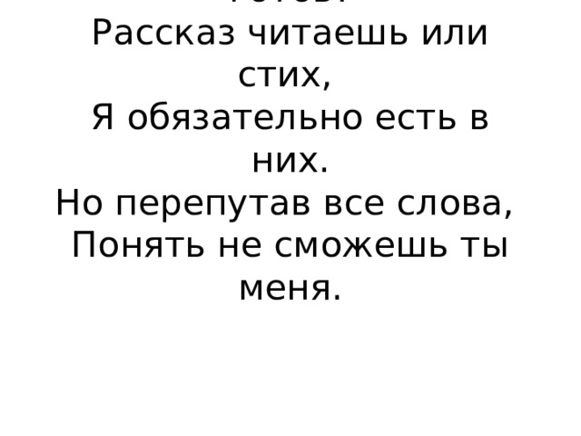 Ты разобраться в них готов?  Рассказ читаешь или стих,  Я обязательно есть в них.  Но перепутав все слова,  Понять не сможешь ты меня.   