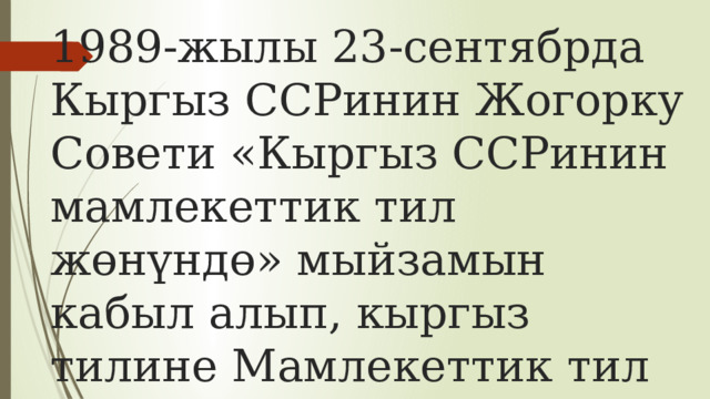 1989-жылы 23-сентябрда Кыргыз ССРинин Жогорку Совети «Кыргыз ССРинин мамлекеттик тил жөнүндө» мыйзамын кабыл алып, кыргыз тилине Мамлекеттик тил макамын берген. 