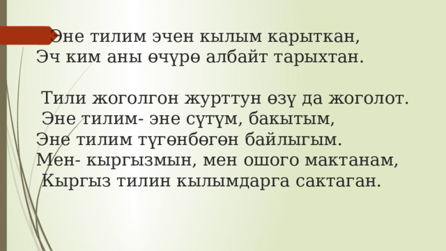 Эне тилим эчен кылым карыткан,  Эч ким аны өчүрө албайт тарыхтан.   Тили жоголгон журттун өзү да жоголот.  Эне тилим- эне сүтүм, бакытым,  Эне тилим түгөнбөгөн байлыгым.  Мен- кыргызмын, мен ошого мактанам,  Кыргыз тилин кылымдарга сактаган.    
