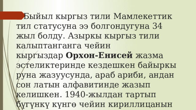 Быйыл кыргыз тили Мамлекеттик тил статусуна ээ болгондугуна 34 жыл болду. Азыркы кыргыз тили калыптанганга чейин кыргыздар  Орхон-Енисей  жазма эстеликтеринде кездешкен байыркы руна жазуусунда, араб ариби, андан сон латын алфавитинде жазып келишкен. 1940-жылдан тартып бүгүнкү күнгө чейин кириллицанын негизинде жазып келебиз.   
