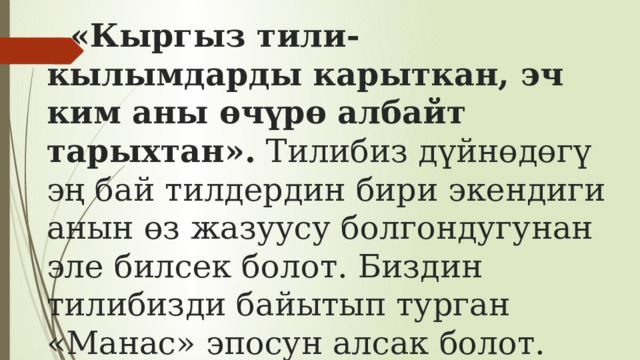 «Кыргыз тили- кылымдарды карыткан, эч ким аны өчүрө албайт тарыхтан».  Тилибиз дүйнөдөгү эң бай тилдердин бири экендиги анын өз жазуусу болгондугунан эле билсек болот. Биздин тилибизди байытып турган «Манас» эпосун алсак болот. «Манас» эпосу дүйнөдөгү эң чоң эпос болуп саналат.   