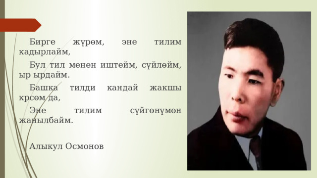 Бирге жүрөм, эне тилим кадырлайм, Бул тил менен иштейм, сүйлөйм, ыр ырдайм. Башка тилди кандай жакшы крсөм да, Эне тилим сүйгөнүмөн жанылбайм. Алыкул Осмонов 