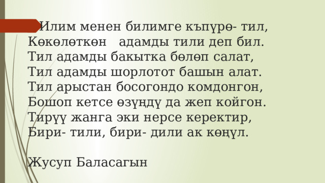 Илим менен билимге къпүрө- тил,  Көкөлөткөн адамды тили деп бил.  Тил адамды бакытка бөлөп салат,  Тил адамды шорлотот башын алат.  Тил арыстан босогондо комдонгон,  Бошоп кетсе өзүңдү да жеп койгон.  Тирүү жанга эки нерсе керектир,  Бири- тили, бири- дили ак көңүл.   Жусуп Баласагын 