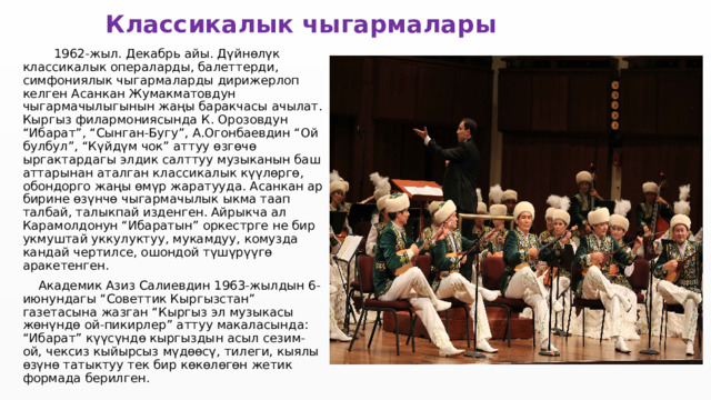 Классикалык чыгармалары  1962-жыл. Декабрь айы. Дүйнөлүк классикалык операларды, балеттерди, симфониялык чыгармаларды дирижерлоп келген Асанкан Жумакматовдун чыгармачылыгынын жаңы баракчасы ачылат. Кыргыз филармониясында К. Орозовдун “Ибарат”, “Сынган-Бугу”, А.Огонбаевдин “Ой булбул”, “Күйдүм чок” аттуу өзгөчө ыргактардагы элдик салттуу музыканын баш аттарынан аталган классикалык күүлөргө, обондорго жаңы өмүр жаратууда. Асанкан ар бирине өзүнчө чыгармачылык ыкма таап талбай, талыкпай изденген. Айрыкча ал Карамолдонун “Ибаратын” оркестрге не бир укмуштай уккулуктуу, мукамдуу, комузда кандай чертилсе, ошондой түшүрүүгө аракетенген.  Академик Азиз Салиевдин 1963-жылдын 6-июнундагы “Советтик Кыргызстан” газетасына жазган “Кыргыз эл музыкасы жөнүндө ой-пикирлер” аттуу макаласында: “Ибарат” күүсүндө кыргыздын асыл сезим-ой, чексиз кыйырсыз мүдөөсү, тилеги, кыялы өзүнө татыктуу тек бир көкөлөгөн жетик формада берилген. 
