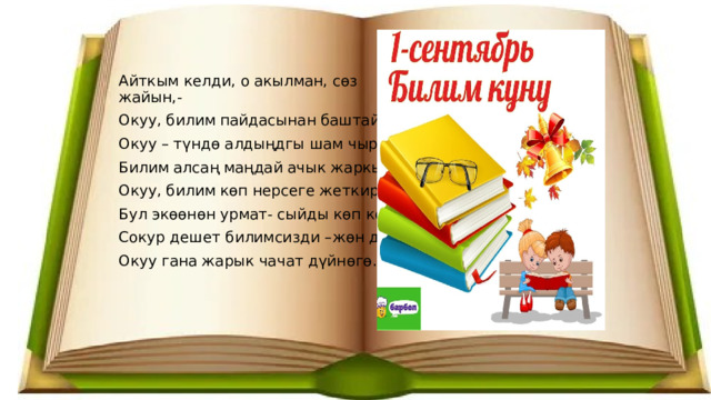 Айткым келди, о акылман, сөз жайын,- Окуу, билим пайдасынан баштайын. Окуу – түндө алдыңдгы шам чырак. Билим алсаң маңдай ачык жаркырап. Окуу, билим көп нерсеге жеткирет, Бул экөөнөн урмат- сыйды көп көрөт. Сокур дешет билимсизди –жөн дебе Окуу гана жарык чачат дүйнөгө. 