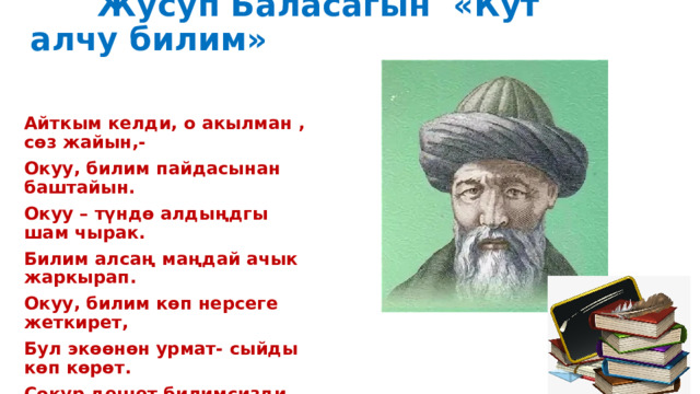  Жусуп Баласагын «Кут алчу билим» Айткым келди, о акылман , сөз жайын,- Окуу, билим пайдасынан баштайын. Окуу – түндө алдыңдгы шам чырак. Билим алсаң маңдай ачык жаркырап. Окуу, билим көп нерсеге жеткирет, Бул экөөнөн урмат- сыйды көп көрөт. Сокур дешет билимсизди –жөн дебе Окуу гана жарык чачат дүйнөгө. 