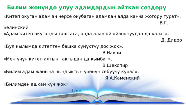 Билим жөнүндө улуу адамдардын айткан сөздөрү «Китеп окуган адам эч нерсе окубаган адамдан алда канча жогору турат».  В.Г. Белинский «Адам китеп окуганды таштаса, анда алар ой ойлоонуудан да калат».  Д. Дидро «Бул кылымда китептен башка сүйүктүү дос жок».  В.Навои «Мен үчүн китеп алтын тактыдан да кымбат».  В.Шекспир «Билим адам жанына чындыктын үрөнүн себүүчү курал».  Я.А.Каменский «Билимден ашкан күч жок»  Горкий 