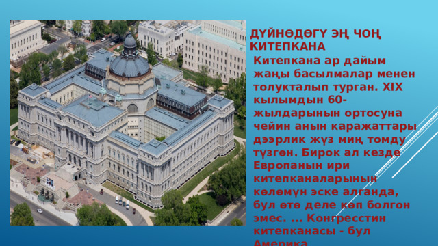 Дүйнөдөгү эң чоң китепкана Китепкана ар дайым жаңы басылмалар менен толукталып турган. XIX кылымдын 60-жылдарынын ортосуна чейин анын каражаттары дээрлик жүз миң томду түзгөн. Бирок ал кезде Европанын ири китепканаларынын көлөмүн эске алганда, бул өтө деле көп болгон эмес. ... Конгресстин китепканасы - бул Америка элинин эң чоң улуттук байлыгы жана маданий мурас. 