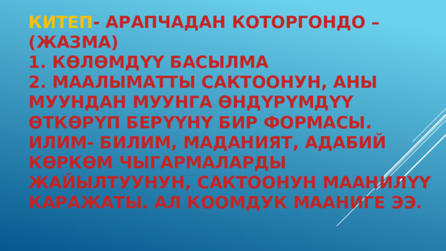 Китеп - арапчадан которгондо –(жазма)  1. көлөмдүү басылма  2. маалыматты сактоонун, аны муундан муунга өндүрүмдүү өткөрүп берүүнү бир формасы. Илим- билим, маданият, адабий көркөм чыгармаларды жайылтуунун, сактоонун маанилүү каражаты. Ал коомдук мааниге ээ. 