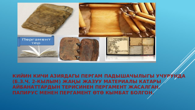 Кийин Кичи Азиядагы Пергам падышачылыгы учурунда (б.з.ч. 2-кылым) жаңы жазуу материалы катары айбанаттардын терисинен пергамент жасалган. Папирус менен пергамент өтө кымбат болгон. 