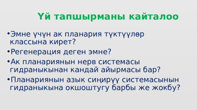  Үй тапшырманы кайталоо Эмне үчүн ак планария түктүүлөр классына кирет? Регенерация деген эмне? Ак планариянын нерв системасы гидраныкынан кандай айырмасы бар? Планариянын азык сиңирүү системасынын гидраныкына окшоштугу барбы же жокбу? 