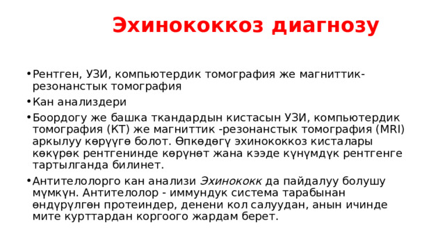  Эхинококкоз диагнозу   Рентген, УЗИ, компьютердик томография же магниттик-резонанстык томография Кан анализдери Боордогу же башка ткандардын кистасын УЗИ, компьютердик томография (КТ) же магниттик -резонанстык томография (MRI) аркылуу көрүүгө болот. Өпкөдөгү эхинококкоз кисталары көкүрөк рентгенинде көрүнөт жана кээде күнүмдүк рентгенге тартылганда билинет. Антителолорго кан анализи  Эхинококк  да пайдалуу болушу мүмкүн. Антителолор - иммундук система тарабынан өндүрүлгөн протеиндер, денени кол салуудан, анын ичинде мите курттардан коргоого жардам берет. 