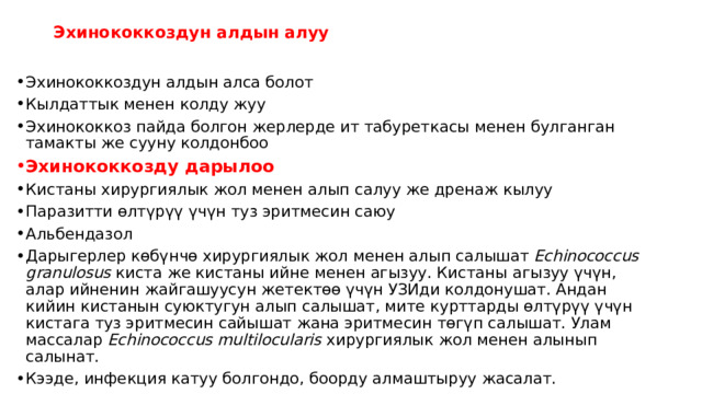 Эхинококкоздун алдын алуу   Эхинококкоздун алдын алса болот Кылдаттык менен колду жуу Эхинококкоз пайда болгон жерлерде ит табуреткасы менен булганган тамакты же сууну колдонбоо Эхинококкозду дарылоо Кистаны хирургиялык жол менен алып салуу же дренаж кылуу Паразитти өлтүрүү үчүн туз эритмесин саюу Альбендазол Дарыгерлер көбүнчө хирургиялык жол менен алып салышат  Echinococcus granulosus  киста же кистаны ийне менен агызуу. Кистаны агызуу үчүн, алар ийненин жайгашуусун жетектөө үчүн УЗИди колдонушат. Андан кийин кистанын суюктугун алып салышат, мите курттарды өлтүрүү үчүн кистага туз эритмесин сайышат жана эритмесин төгүп салышат. Улам массалар  Echinococcus multilocularis  хирургиялык жол менен алынып салынат. Кээде, инфекция катуу болгондо, боорду алмаштыруу жасалат. 