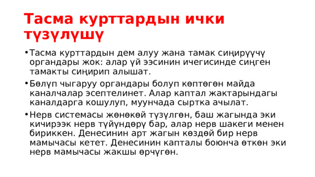 Тасма курттардын ички түзүлүшү Тасма курттардын дем алуу жана тамак сиңирүүчү органдары жок: алар үй ээсинин ичегисинде сиңген тамакты сиңирип алышат. Бөлүп чыгаруу органдары болуп көптөгөн майда каналчалар эсептелинет. Алар каптал жактарындагы каналдарга кошулуп, муунчада сыртка ачылат. Нерв системасы жөнөкөй түзүлгөн, баш жагында эки кичирээк нерв түйүндөрү бар, алар нерв шакеги менен бириккен. Денесинин арт жагын көздөй бир нерв мамычасы кетет. Денесинин капталы боюнча өткөн эки нерв мамычасы жакшы өрчүгөн. 