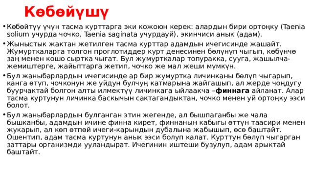 Көбөйүшү Көбөйтүү үчүн тасма курттарга эки кожоюн керек: алардын бири ортоңку (Taenia solium учурда чочко, Taenia saginata учурдауй), экинчиси анык (адам). Жыныстык жактан жетилген тасма курттар адамдын ичегисинде жашайт. Жумурткаларга толгон проглотиддер курт денесинен бөлүнүп чыгып, көбүнчө заң менен кошо сыртка чыгат. Бул жумурткалар топуракка, сууга, жашылча-жемиштерге, жайыттарга жетип, чочко же мал жеши мүмкүн. Бул жаныбарлардын ичегисинде ар бир жумуртка личинканы бөлүп чыгарып, канга өтүп, чочконун же уйдун булчуң катмарына жайгашып, ал жерде чоңдугу буурчактай болгон алты илмектүү личинкага ыйлаакча – финнага айланат. Алар тасма куртунун личинка баскычын сактагандыктан, чочко менен уй ортоңку ээси болот. Бул жаныбарлардын булганган этин жегенде, ал бышпаганбы же чала бышканбы, адамдын ичине финна кирет, финнанын кабыгы өттүн таасири менен жукарып, ал көп өтпөй ичеги-карындын дубалына жабышып, өсө баштайт. Ошентип, адам тасма куртунун анык ээси болуп калат. Курттун бөлүп чыгарган заттары организмди ууландырат. Ичегинин иштеши бузулуп, адам арыктай баштайт. 