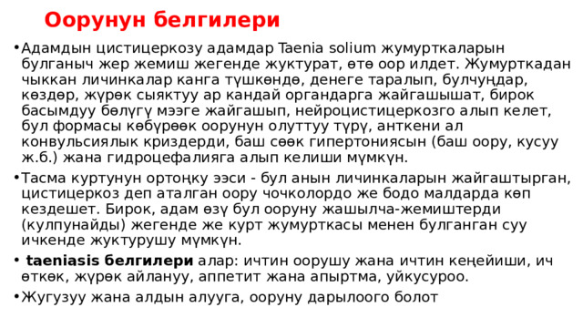Оорунун белгилери Адамдын цистицеркозу адамдар Taenia solium жумурткаларын булганыч жер жемиш жегенде жуктурат, өтө оор илдет. Жумурткадан чыккан личинкалар канга түшкөндө, денеге таралып, булчуңдар, көздөр, жүрөк сыяктуу ар кандай органдарга жайгашышат, бирок басымдуу бөлүгү мээге жайгашып, нейроцистицеркозго алып келет, бул формасы көбүрөөк оорунун олуттуу түрү, анткени ал конвульсиялык криздерди, баш сөөк гипертониясын (баш оору, кусуу ж.б.) жана гидроцефалияга алып келиши мүмкүн. Тасма куртунун ортоңку ээси - бул анын личинкаларын жайгаштырган, цистицеркоз деп аталган оору чочколордо же бодо малдарда көп кездешет. Бирок, адам өзү бул ооруну жашылча-жемиштерди (кулпунайды) жегенде же курт жумурткасы менен булганган суу ичкенде жуктурушу мүмкүн.   taeniasis белгилери  алар: ичтин оорушу жана ичтин кеңейиши, ич өткөк, жүрөк айлануу, аппетит жана апыртма, уйкусуроо. Жугузуу жана алдын алууга, ооруну дарылоого болот 