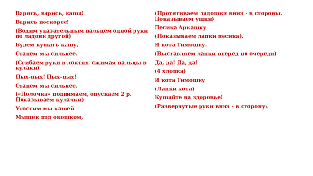 Варись, варись, каша! Варись поскорее! (Протягиваем ладошки вниз - в стороны. Показываем ушки) Песика Аркашку (Водим указательным пальцем одной руки по ладони другой) (Показываем лапки песика). Будем кушать кашу, Станем мы сильнее. И кота Тимошку. (Выставляем лапки вперед по очереди) (Сгибаем руки в локтях, сжимая пальцы в кулаки) Пых-пых! Пых-пых! Да, да! Да, да! Станем мы сильнее. (4 хлопка) («Полочка» поднимаем, опускаем 2 р. Показываем кулачки) И кота Тимошку Угостим мы кашей (Лапки кота) Мышек под окошком, Кушайте на здоровье! (Развернутые руки вниз - в сторону ). 