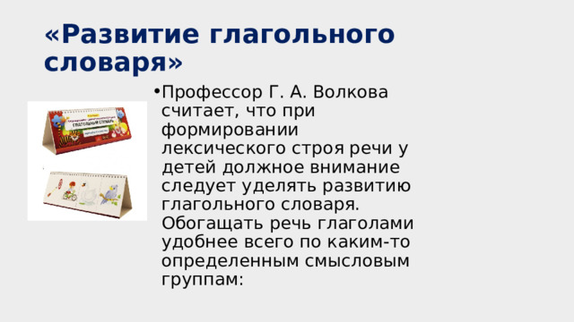 «Развитие глагольного словаря» Профессор Г. А. Волкова считает, что при формировании лексического строя речи у детей должное внимание следует уделять развитию глагольного словаря. Обогащать речь глаголами удобнее всего по каким-то определенным смысловым группам: https://pedlib.ru/Books/2/0049/index.shtml  