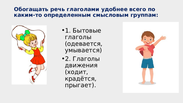 Обогащать речь глаголами удобнее всего по каким-то определенным смысловым группам:   1. Бытовые глаголы (одевается, умывается) 2. Глаголы движения (ходит, крадётся, прыгает). Бытовые глаголы (одеваться, умываться, играть) формируются в употреблении слов-действий в ежедневной речи  