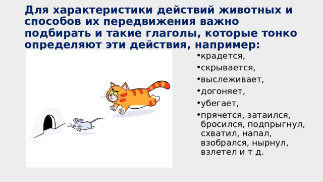 Для характеристики действий животных и способов их передвижения важно подбирать и такие глаголы, которые тонко определяют эти действия, например: крадется, скрывается, выслеживает, догоняет, убегает, прячется, затаился, бросился, подпрыгнул, схватил, напал, взобрался, нырнул, взлетел и т д. 