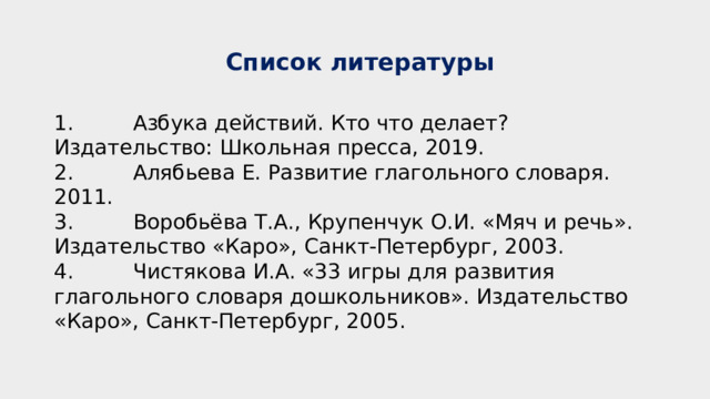  Список литературы 1 . Азбука действий. Кто что делает? Издательство: Школьная пресса, 2019. 2. Алябьева Е. Развитие глагольного словаря. 2011. 3. Воробьёва Т.А., Крупенчук О.И. «Мяч и речь». Издательство «Каро», Санкт-Петербург, 2003. 4. Чистякова И.А. «33 игры для развития глагольного словаря дошкольников». Издательство «Каро», Санкт-Петербург, 2005. 