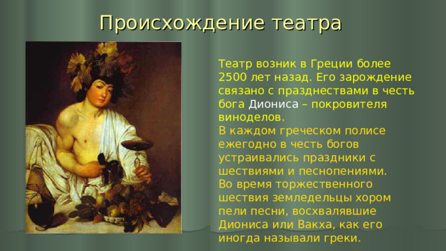 Происхождение театра Театр возник в Греции более 2500 лет назад. Его зарождение связано с празднествами в честь бога Диониса – покровителя виноделов. В каждом греческом полисе ежегодно в честь богов устраивались праздники с шествиями и песнопениями. Во время торжественного шествия земледельцы хором пели песни, восхвалявшие Диониса или Вакха, как его иногда называли греки. 