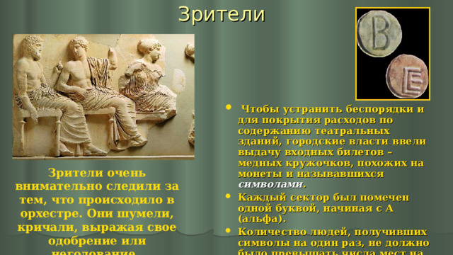 Зрители  Чтобы устранить беспорядки и для покрытия расходов по содержанию театральных зданий, городские власти ввели выдачу входных билетов – медных кружочков, похожих на монеты и называвшихся символами . Каждый сектор был помечен одной буквой, начиная с А (альфа). Количество людей, получивших символы на один раз, не должно было превышать числа мест на скамьях. При выходе символы отбирались. Зрители очень внимательно следили за тем, что происходило в орхестре. Они шумели, кричали, выражая свое одобрение или негодование.  
