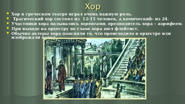 Хор Хор в греческом театре играл очень важную роль.  Трагический хор состоял из 12-15 человек, а комический- из 24. Участники хора назывались хоревтами , предводитель хора – корифеем . При выходе на орхестру во главе хора шел флейтист. Обычно актеры хора поясняли то, что происходило в орхестре или изображали народ.  