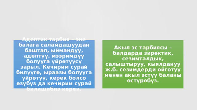 Адептик тарбия – эне балага саламдашуудан баштап, ыймандуу, адептүү, мээримдүү болууга үйрөтүүсү зарыл. Кечирим сурай билүүгө, ыраазы болууга үйрөтүү, керек болсо өзүбүз да кечирим сурай билишибиз керек. Акыл эс тарбиясы – балдарда зиректик, сезимталдык, салыштыруу, кыялдануу ж.б. сезимдерди ойготуу менен акыл эстүү баланы өстүрөбүз. 