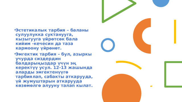 Эстетикалык тарбия – баланы сулуулукка суктанууга, кызыгууга үйрөтсөк бала кийим -кечесин да таза кармоону үйрөнөт. Эмгектик тарбия – бул, азыркы учурда сиздердин балдарыңыздар үчүн эң керектүү усул. 12-13 жашында аларды эмгектенүүгө тарбиялап, сабакты аткарууда, үй жумуштарын аткарууда көзөмөлгө алууну талап кылат. 