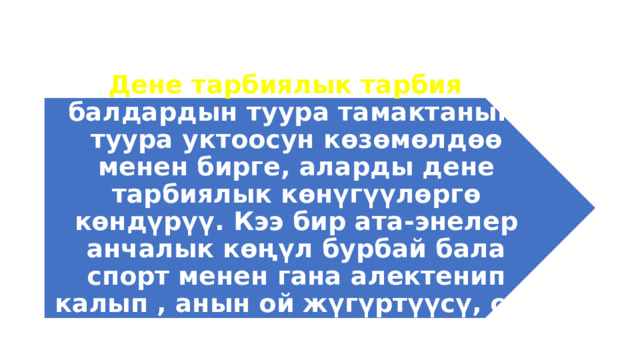Дене тарбиялык тарбия – балдардын туура тамактанып, туура уктоосун көзөмөлдөө менен бирге, аларды дене тарбиялык көнүгүүлөргө көндүрүү. Кээ бир ата-энелер анчалык көңүл бурбай бала спорт менен гана алектенип калып , анын ой жүгүртүүсү, сөз байлыгы өспөй калат. 