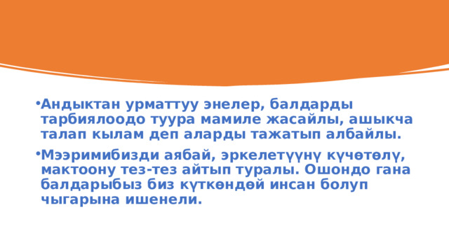 Андыктан урматтуу энелер, балдарды тарбиялоодо туура мамиле жасайлы, ашыкча талап кылам деп аларды тажатып албайлы. Мээримибизди аябай, эркелетүүнү күчөтөлү, мактоону тез-тез айтып туралы. Ошондо гана балдарыбыз биз күткөндөй инсан болуп чыгарына ишенели. 
