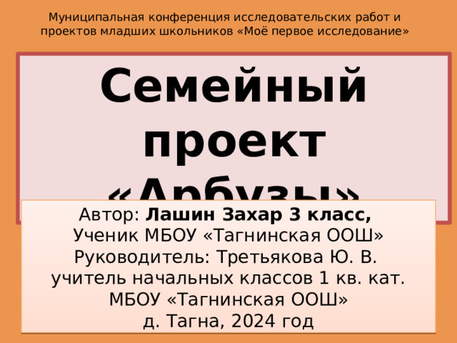 Муниципальная конференция исследовательских работ и проектов младших школьников  «Моё первое исследование» Семейный проект «Арбузы» Автор: Лашин Захар 3 класс, Ученик МБОУ «Тагнинская ООШ» Руководитель: Третьякова Ю. В. учитель начальных классов 1 кв. кат. МБОУ «Тагнинская ООШ» д. Тагна, 2024 год 
