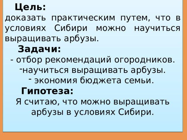  Цель:  доказать практическим путем, что в условиях Сибири можно научиться выращивать арбузы.  Задачи:  - отбор рекомендаций огородников. научиться выращивать арбузы.  экономия бюджета семьи.  Гипотеза:  Я считаю, что можно выращивать арбузы в условиях Сибири. 