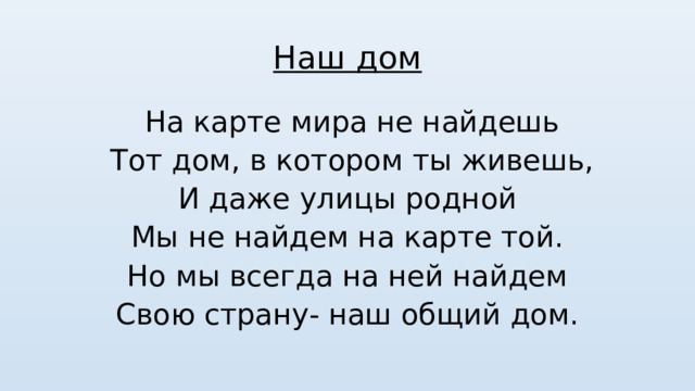 Наш дом  На карте мира не найдешь  Тот дом, в котором ты живешь, И даже улицы родной Мы не найдем на карте той. Но мы всегда на ней найдем Свою страну- наш общий дом. 