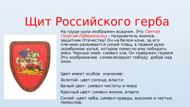 Щит Российского герба На груди орла изображен всадник. Это Святой Георгий Победоносец – покровитель воинов, защитник Отечества! Он на белом коне, за его плечами развивается синий плащ, в правой руке- серебряное копьё, которое помогло ему победить змея. Черный змей- символ зла. Он повержен героем. Это изображение символизирует победу добра над злом. Цвет имеет особое значение: Золотой- цвет солнца, власти Белый цвет- символ чистоты и мира Красный цвет- символ жизни, отваги Синий –цвет неба, символ правды, высоких и чистых помыслов. 